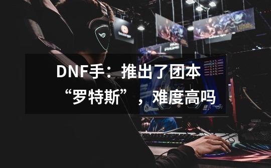 DNF手:推出了团本“罗特斯”,难度高吗-第1张-游戏信息-龙启网