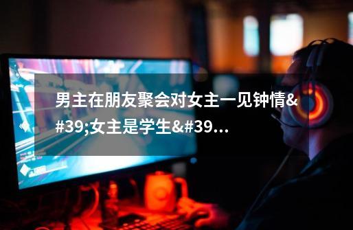 男主在朋友聚会对女主一见钟情'女主是学生'男主送女主回家在车上要了女主,女配很男性化和男主是哥们喜-第1张-游戏信息-龙启网