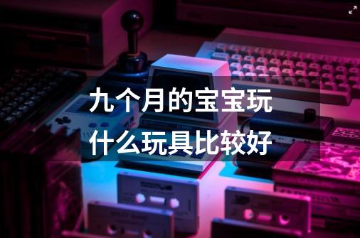 九个月的宝宝玩什么玩具比较好-第1张-游戏信息-龙启网