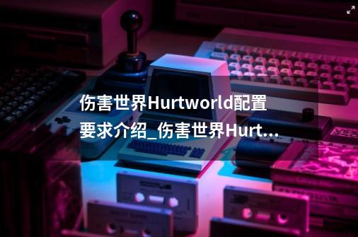 伤害世界Hurtworld配置要求介绍_伤害世界Hurtworld配置要求是什么-第1张-游戏信息-龙启网