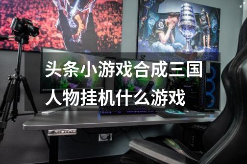 头条小游戏合成三国人物挂机什么游戏-第1张-游戏信息-龙启网