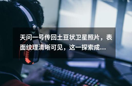 天问一号传回土豆状卫星照片,表面纹理清晰可见,这一探索成果意味着什么-第1张-游戏信息-龙启网