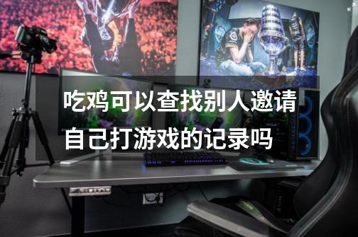 吃鸡可以查找别人邀请自己打游戏的记录吗-第1张-游戏信息-龙启网