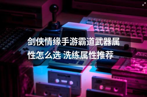 剑侠情缘手游霸道武器属性怎么选 洗练属性推荐-第1张-游戏信息-龙启网