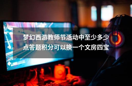 梦幻西游教师节活动中至少多少点答题积分可以换一个文房四宝-第1张-游戏信息-龙启网