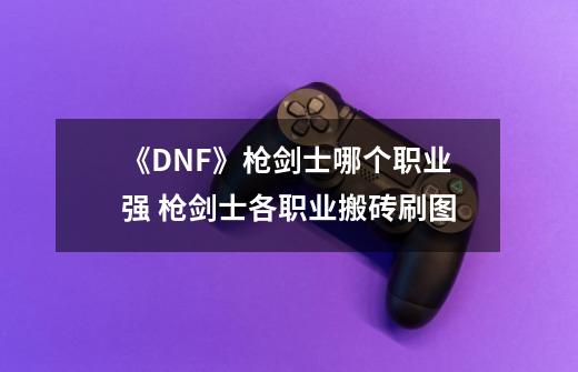 《DNF》枪剑士哪个职业强 枪剑士各职业搬砖刷图-第1张-游戏信息-龙启网