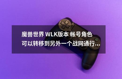 魔兽世界 WLK版本 帐号角色可以转移到另外一个战网通行证上吗-第1张-游戏信息-龙启网