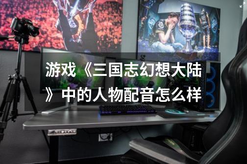 游戏《三国志幻想大陆》中的人物配音怎么样-第1张-游戏信息-龙启网
