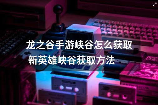 龙之谷手游峡谷怎么获取 新英雄峡谷获取方法-第1张-游戏信息-龙启网