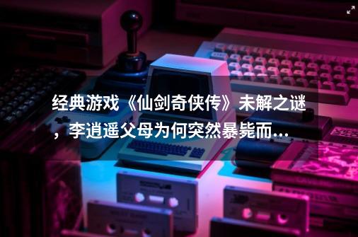 经典游戏《仙剑奇侠传》未解之谜，李逍遥父母为何突然暴毙而亡？-第1张-游戏信息-龙启网
