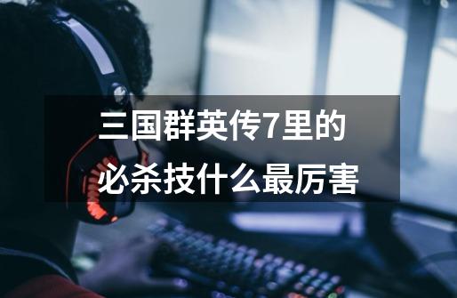 三国群英传7里的必杀技什么最厉害-第1张-游戏信息-龙启网