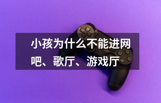 小孩为什么不能进网吧、歌厅、游戏厅-第1张-游戏信息-龙启网