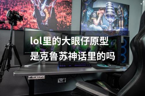 lol里的大眼仔原型是克鲁苏神话里的吗-第1张-游戏信息-龙启网