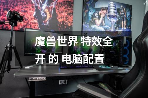 魔兽世界 特效全开 的 电脑配置-第1张-游戏信息-龙启网