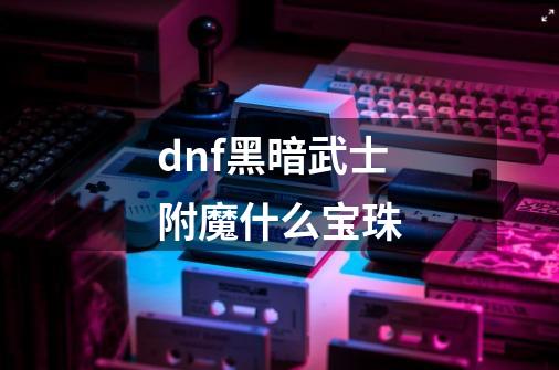 dnf黑暗武士附魔什么宝珠-第1张-游戏信息-龙启网