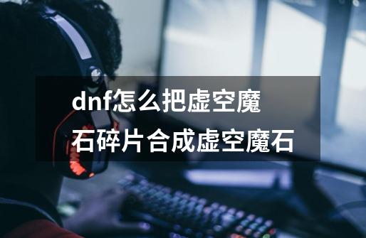 dnf怎么把虚空魔石碎片合成虚空魔石-第1张-游戏信息-龙启网