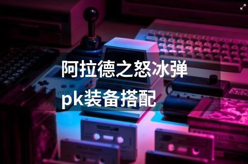 阿拉德之怒冰弹pk装备搭配-第1张-游戏信息-龙启网