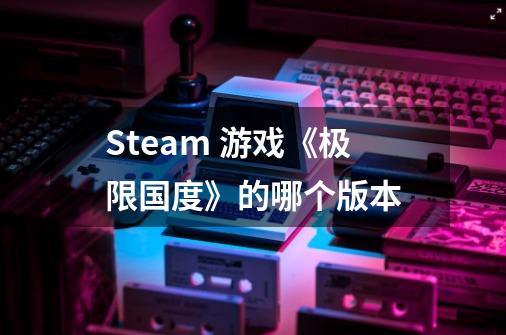 Steam 游戏《极限国度》的哪个版本-第1张-游戏信息-龙启网