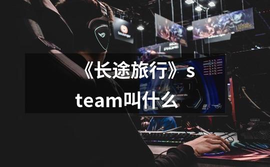 《长途旅行》steam叫什么-第1张-游戏信息-龙启网