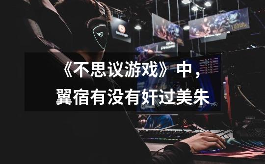 《不思议游戏》中,翼宿有没有奸过美朱-第1张-游戏信息-龙启网