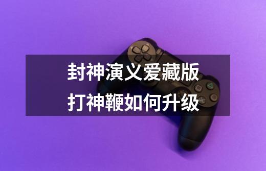 封神演义爱藏版打神鞭如何升级-第1张-游戏信息-龙启网