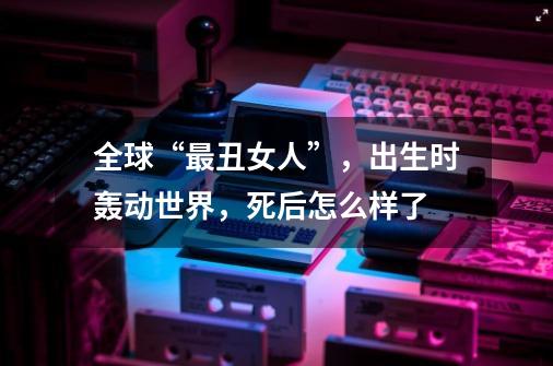 全球“最丑女人”,出生时轰动世界,死后怎么样了-第1张-游戏信息-龙启网