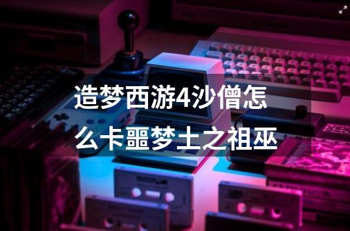 造梦西游4沙僧怎么卡噩梦土之祖巫-第1张-游戏信息-龙启网
