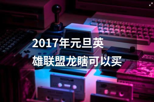 2017年元旦英雄联盟龙瞎可以买-第1张-游戏信息-龙启网