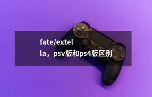 fate/extella,psv版和ps4版区别-第1张-游戏信息-龙启网