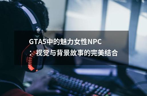 GTA5中的魅力女性NPC:视觉与背景故事的完美结合-第1张-游戏信息-龙启网