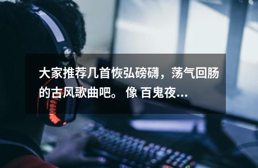 大家推荐几首恢弘磅礴,荡气回肠的古风歌曲吧。 像 百鬼夜行抄,故宫的记忆,永远的长安。-第1张-游戏信息-龙启网