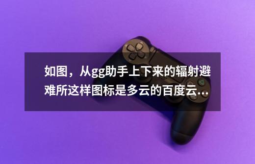 如图,从gg助手上下来的辐射避难所这样图标是多云的百度云下完之后该-第1张-游戏信息-龙启网