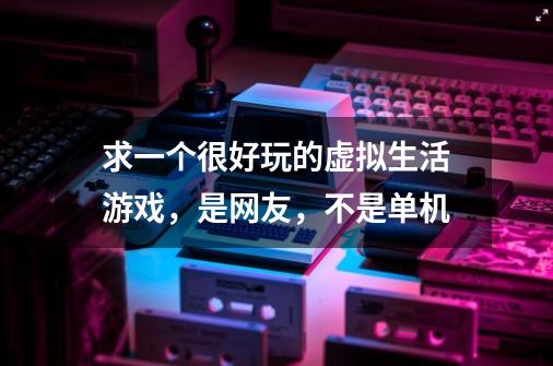 求一个很好玩的虚拟生活游戏,是网友,不是单机-第1张-游戏信息-龙启网