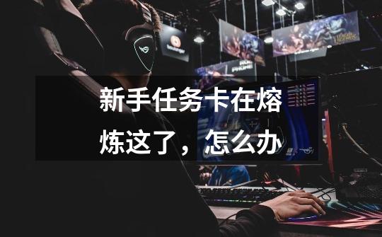新手任务卡在熔炼这了,怎么办-第1张-游戏信息-龙启网