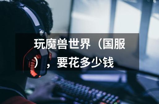 玩魔兽世界(国服),要花多少钱-第1张-游戏信息-龙启网