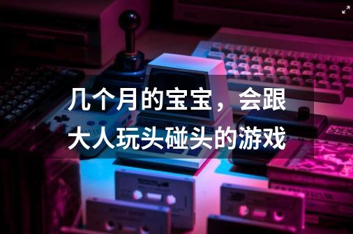 几个月的宝宝，会跟大人玩头碰头的游戏-第1张-游戏信息-龙启网