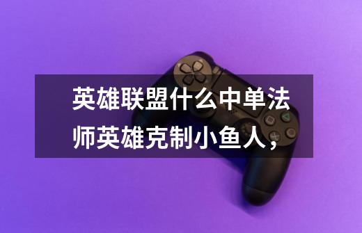 英雄联盟什么中单法师英雄克制小鱼人,-第1张-游戏信息-龙启网