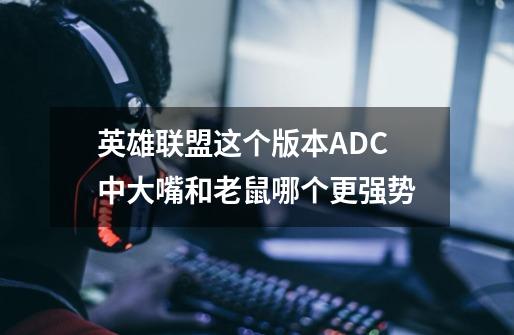 英雄联盟这个版本ADC中大嘴和老鼠哪个更强势-第1张-游戏信息-龙启网