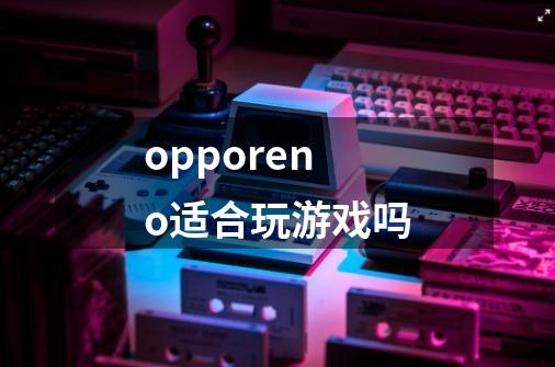 opporeno适合玩游戏吗-第1张-游戏信息-龙启网