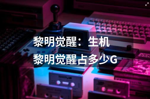 黎明觉醒:生机 黎明觉醒占多少G-第1张-游戏信息-龙启网