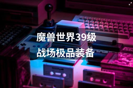 魔兽世界39级战场极品装备-第1张-游戏信息-龙启网