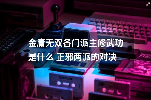 金庸无双各门派主修武功是什么 正邪两派的对决-第1张-游戏信息-龙启网