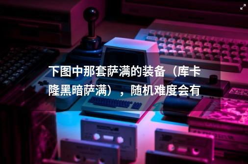 下图中那套萨满的装备（库卡隆黑暗萨满），随机难度会有-第1张-游戏信息-龙启网