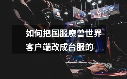 如何把国服魔兽世界客户端改成台服的-第1张-游戏信息-龙启网