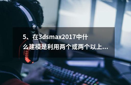 5、在3dsmax2017中什么建模是利用两个或两个以上的二维模型来创建三-第1张-游戏信息-龙启网