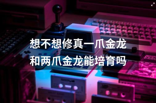 想不想修真一爪金龙和两爪金龙能培育吗-第1张-游戏信息-龙启网