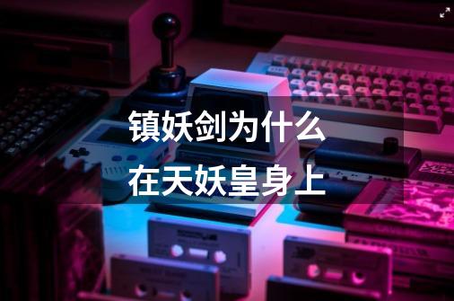 镇妖剑为什么在天妖皇身上-第1张-游戏信息-龙启网