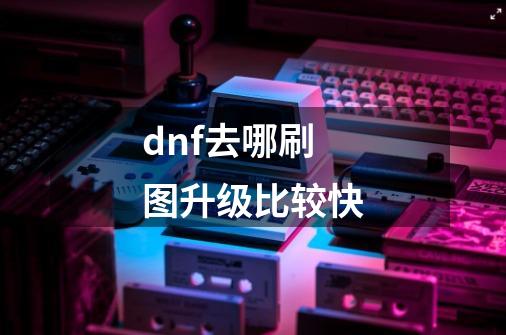 dnf.去哪刷图升级比较快.-第1张-游戏信息-龙启网