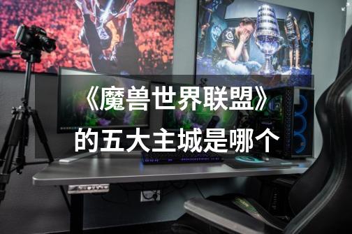 《魔兽世界联盟》的五大主城是哪个-第1张-游戏信息-龙启网