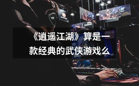 《逍遥江湖》算是一款经典的武侠游戏么-第1张-游戏信息-龙启网